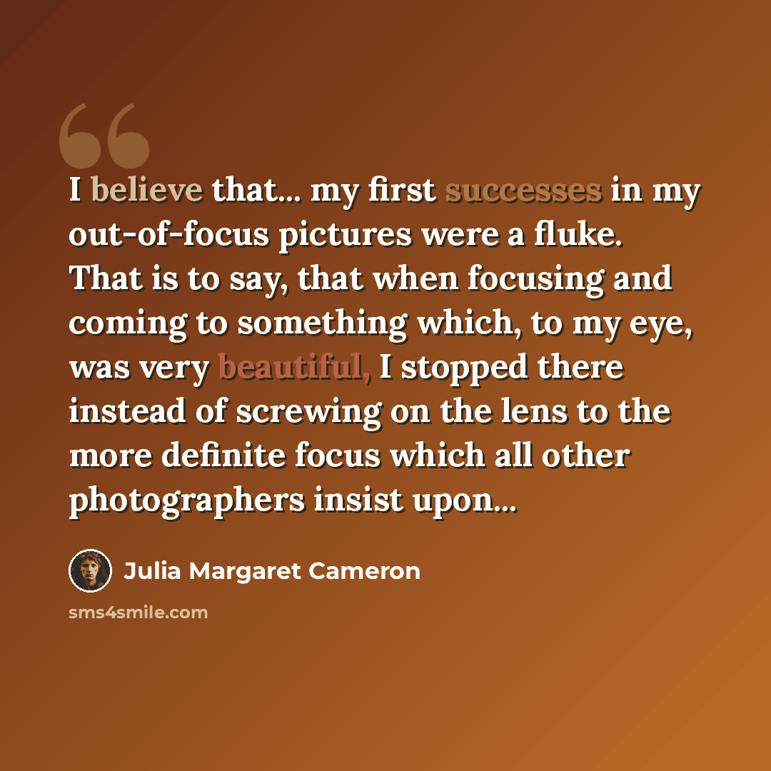 “I believe that... my first successes in my out-of-focus pictures were a fluke. That is to say, that when focusing and coming to something which, to my eye, was very beautiful, I stopped there instead of screwing on the lens to the more definite focus which all other photographers insist upon...” quote by Julia Margaret Cameron