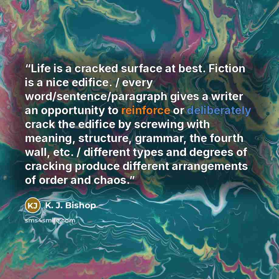 “Life is a cracked surface at best. Fiction is a nice edifice. / every word/sentence/paragraph gives a writer an opportunity to reinforce or deliberately crack the edifice by screwing with meaning, structure, grammar, the fourth wall, etc. / different types and degrees of cracking produce different…” quote by K. J. Bishop