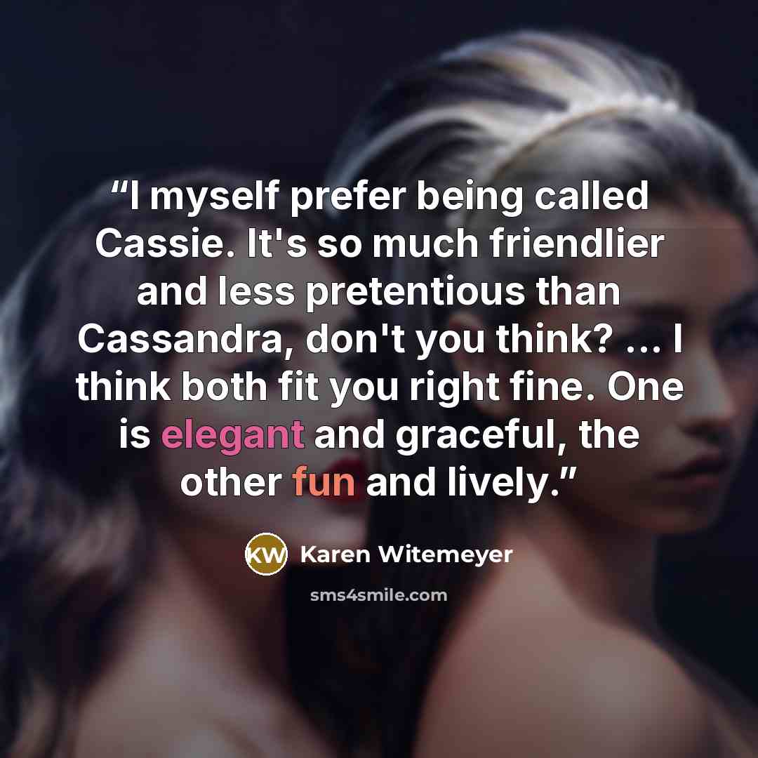 “I myself prefer being called Cassie. It's so much friendlier and less pretentious than Cassandra, don't you think? ... I think both fit you right fine. One is elegant and graceful, the other fun and lively.” quote by Karen Witemeyer