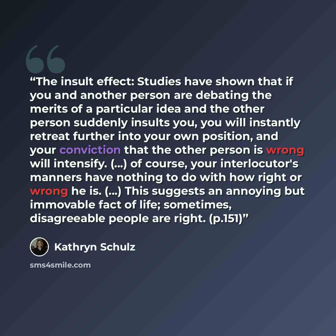 “The insult effect: Studies have shown that if you and another person are debating the merits of a particular idea and the other person suddenly insults you, you will instantly retreat further into your own position, and your conviction that the other person is wrong will intensify. (...) of…” quote by Kathryn Schulz