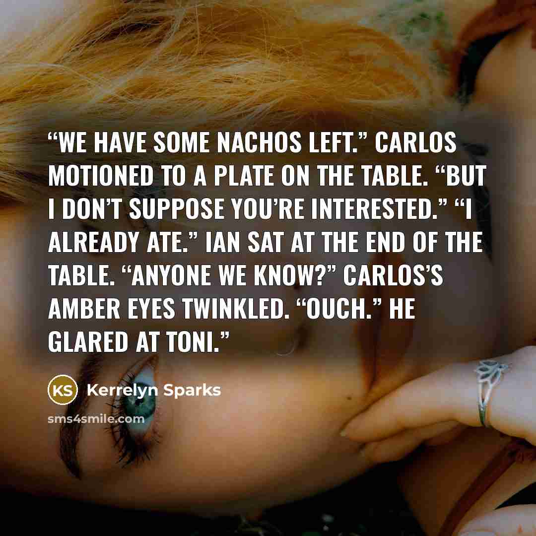 “We have some nachos left.” Carlos motioned to a plate on the table. “But I don’t suppose you’re interested.” “I already ate.” Ian sat at the end of the table. “Anyone we know?” Carlos’s amber eyes twinkled. “Ouch.” He glared at Toni.” quote by Kerrelyn Sparks