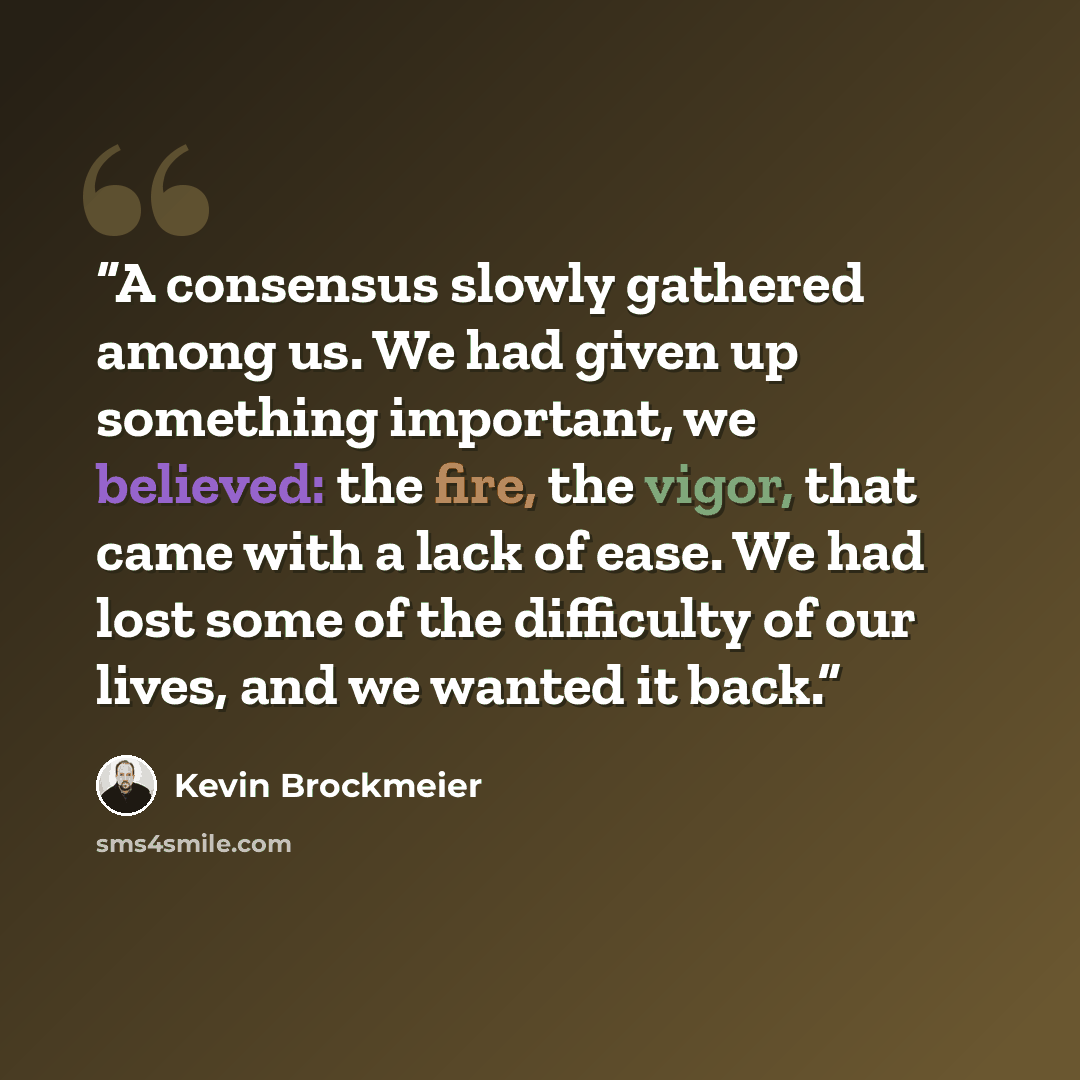“A consensus slowly gathered among us. We had given up something important, we believed: the fire, the vigor, that came with a lack of ease. We had lost some of the difficulty of our lives, and we wanted it back.” quote by Kevin Brockmeier