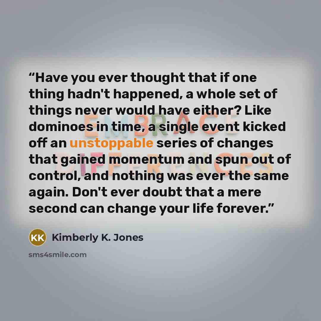 “Have you ever thought that if one thing hadn't happened, a whole set of things never would have either? Like dominoes in time, a single event kicked off an unstoppable series of changes that gained momentum and spun out of control, and nothing was ever the same again. Don't ever doubt that a mere…” quote by Kimberly K. Jones