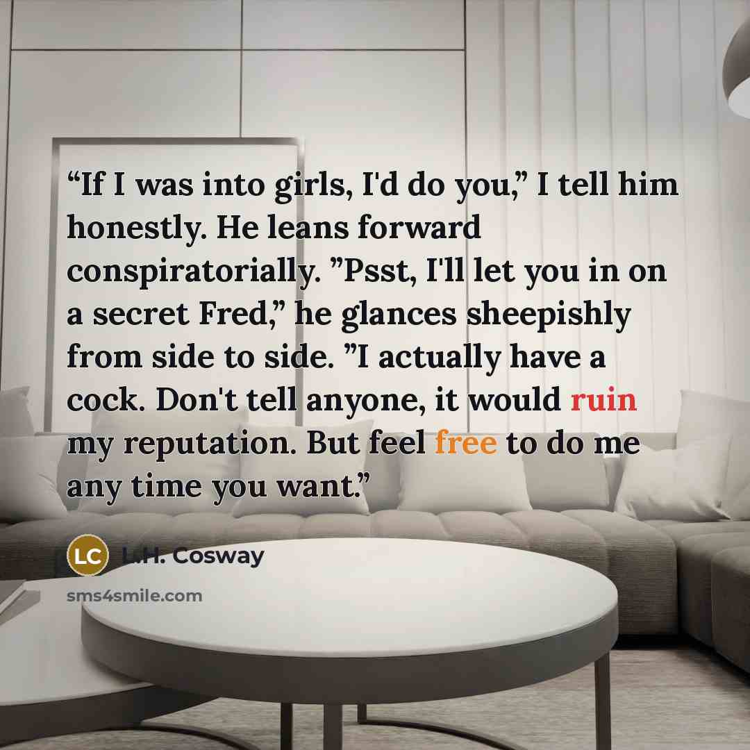 “If I was into girls, I'd do you,” I tell him honestly. He leans forward conspiratorially. ”Psst, I'll let you in on a secret Fred,” he glances sheepishly from side to side. ”I actually have a cock. Don't tell anyone, it would ruin my reputation. But feel free to do me any time you want.” quote by L.H. Cosway