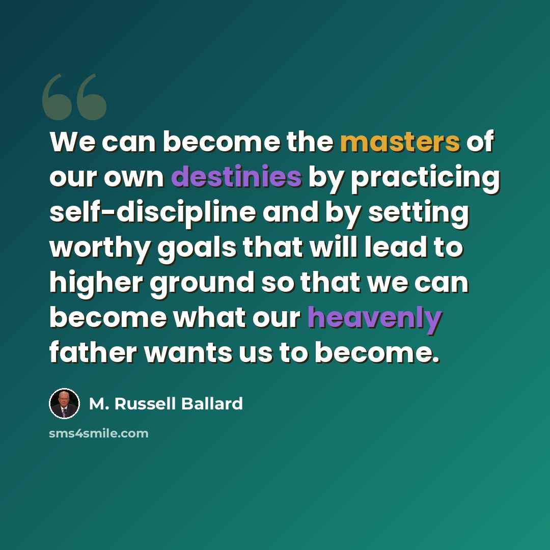 “We can become the masters of our own destinies by practicing self-discipline and by setting worthy goals that will lead to higher ground so that we can become what our heavenly father wants us to become.” quote by M. Russell Ballard