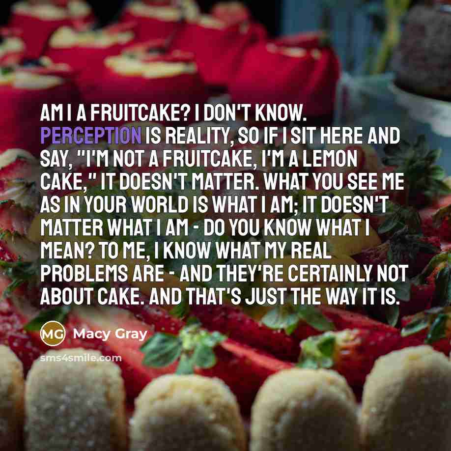 “Am I a fruitcake? I don't know. Perception is reality, so if I sit here and say, "I'm not a fruitcake, I'm a lemon cake," it doesn't matter. What you see me as in your world is what I am; it doesn't matter what I am - do you know what I mean? To me, I know what my real problems are - and they're…” quote by Macy Gray