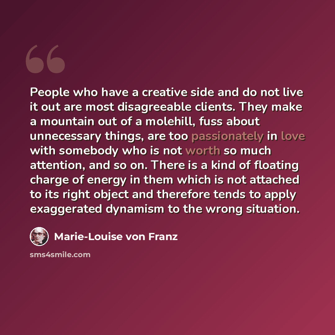 “People who have a creative side and do not live it out are most disagreeable clients. They make a mountain out of a molehill, fuss about unnecessary things, are too passionately in love with somebody who is not worth so much attention, and so on. There is a kind of floating charge of energy in…” quote by Marie-Louise von Franz