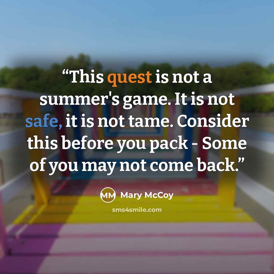 “This quest is not a summer's game. It is not safe, it is not tame. Consider this before you pack - Some of you may not come back.” quote by Mary McCoy