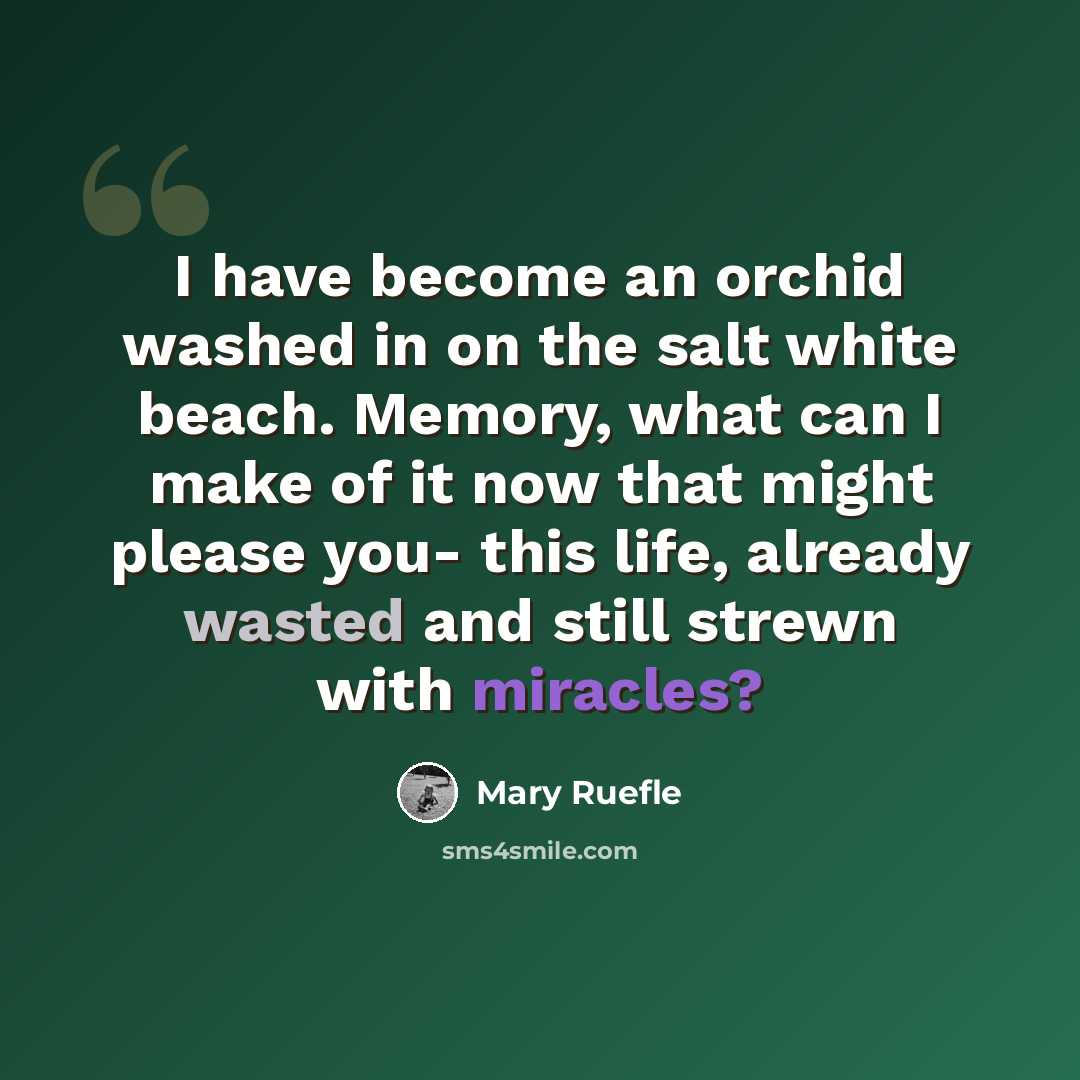 “I have become an orchid washed in on the salt white beach. Memory, what can I make of it now that might please you- this life, already wasted and still strewn with miracles?” quote by Mary Ruefle
