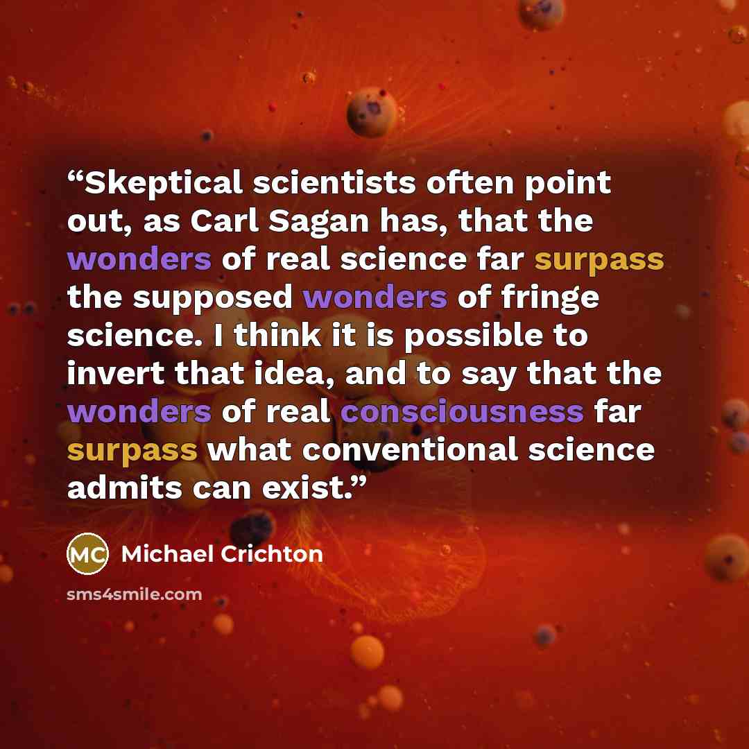 “Skeptical scientists often point out, as Carl Sagan has, that the wonders of real science far surpass the supposed wonders of fringe science. I think it is possible to invert that idea, and to say that the wonders of real consciousness far surpass what conventional science admits can exist.” quote by Michael Crichton