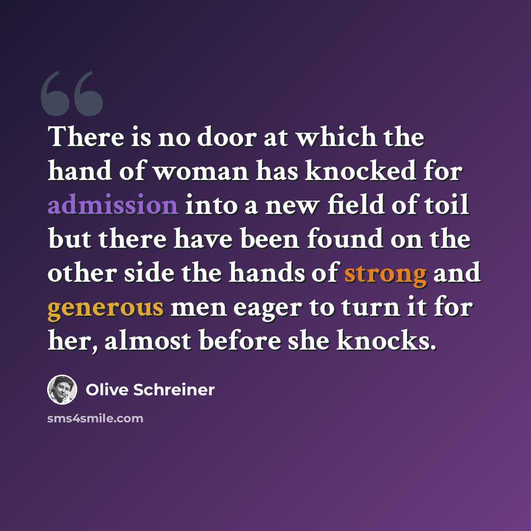 “There is no door at which the hand of woman has knocked for admission into a new field of toil but there have been found on the other side the hands of strong and generous men eager to turn it for her, almost before she knocks.” quote by Olive Schreiner