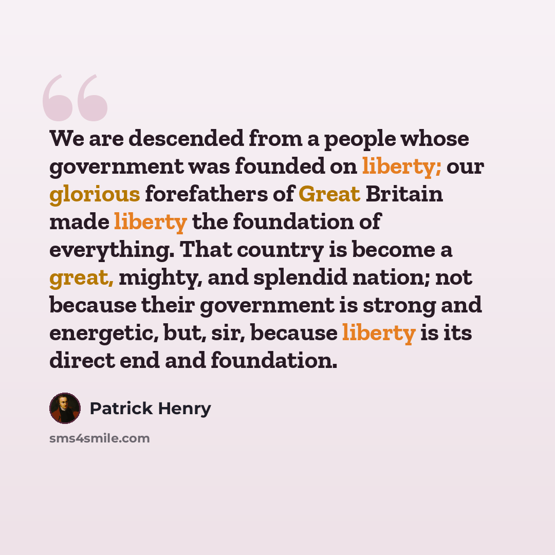 “We are descended from a people whose government was founded on liberty; our glorious forefathers of Great Britain made liberty the foundation of everything. That country is become a great, mighty, and splendid nation; not because their government is strong and energetic, but, sir, because liberty…” quote by Patrick Henry