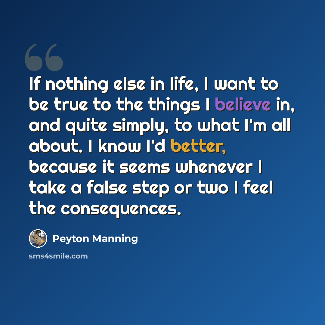 “If nothing else in life, I want to be true to the things I believe in, and quite simply, to what I'm all about. I know I'd better, because it seems whenever I take a false step or two I feel the consequences.” quote by Peyton Manning
