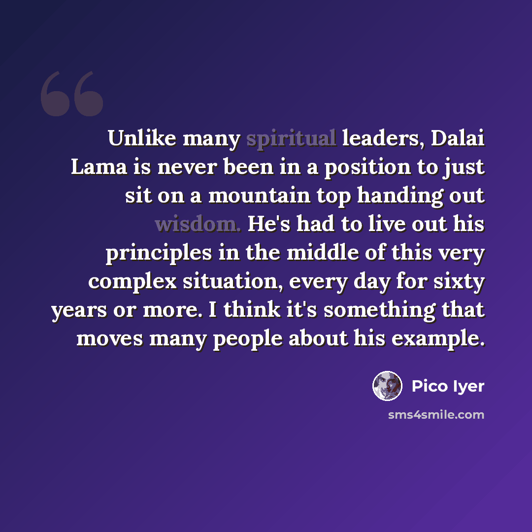“Unlike many spiritual leaders, Dalai Lama is never been in a position to just sit on a mountain top handing out wisdom. He's had to live out his principles in the middle of this very complex situation, every day for sixty years or more. I think it's something that moves many people about his…” quote by Pico Iyer