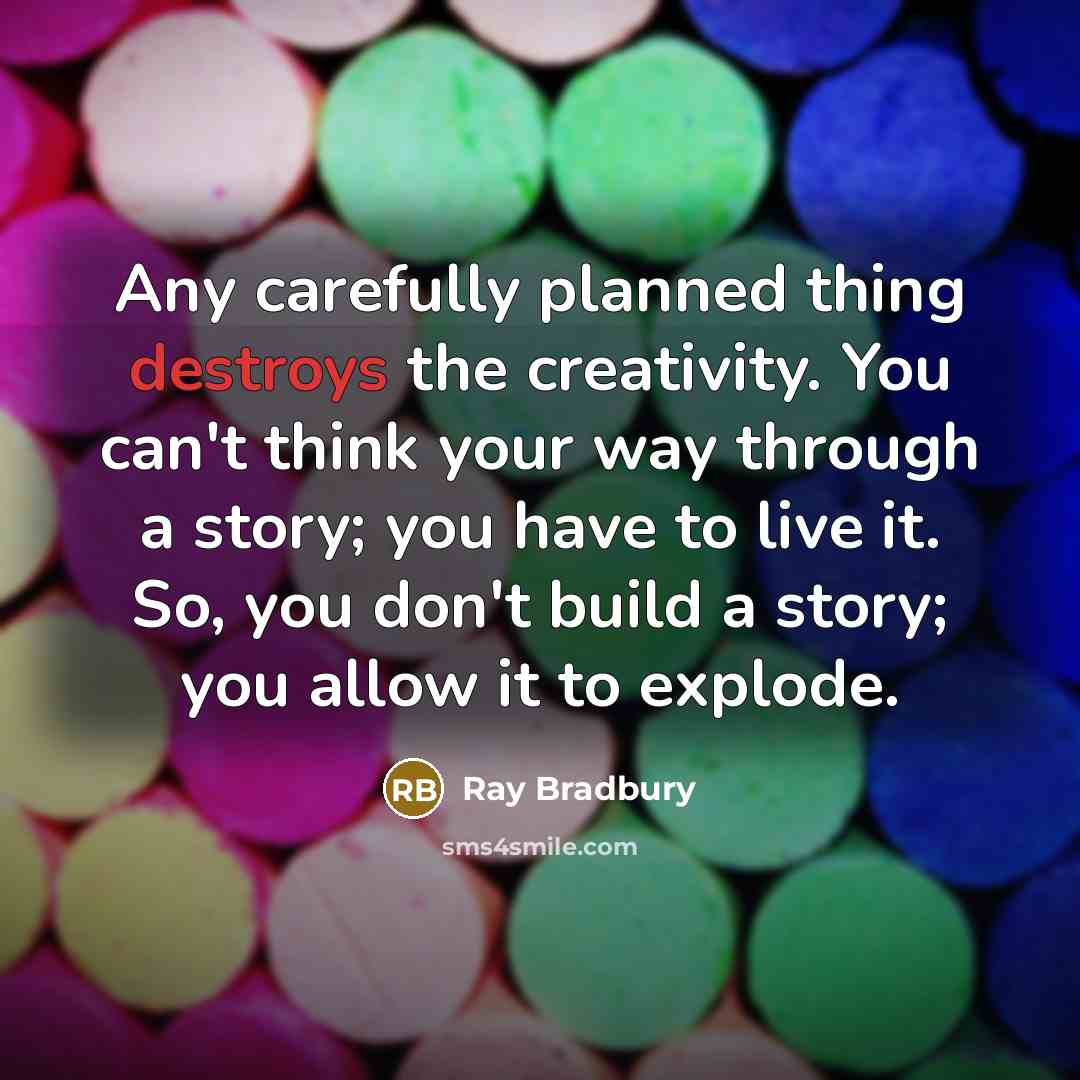“Any carefully planned thing destroys the creativity. You can't think your way through a story; you have to live it. So, you don't build a story; you allow it to explode.” quote by Ray Bradbury