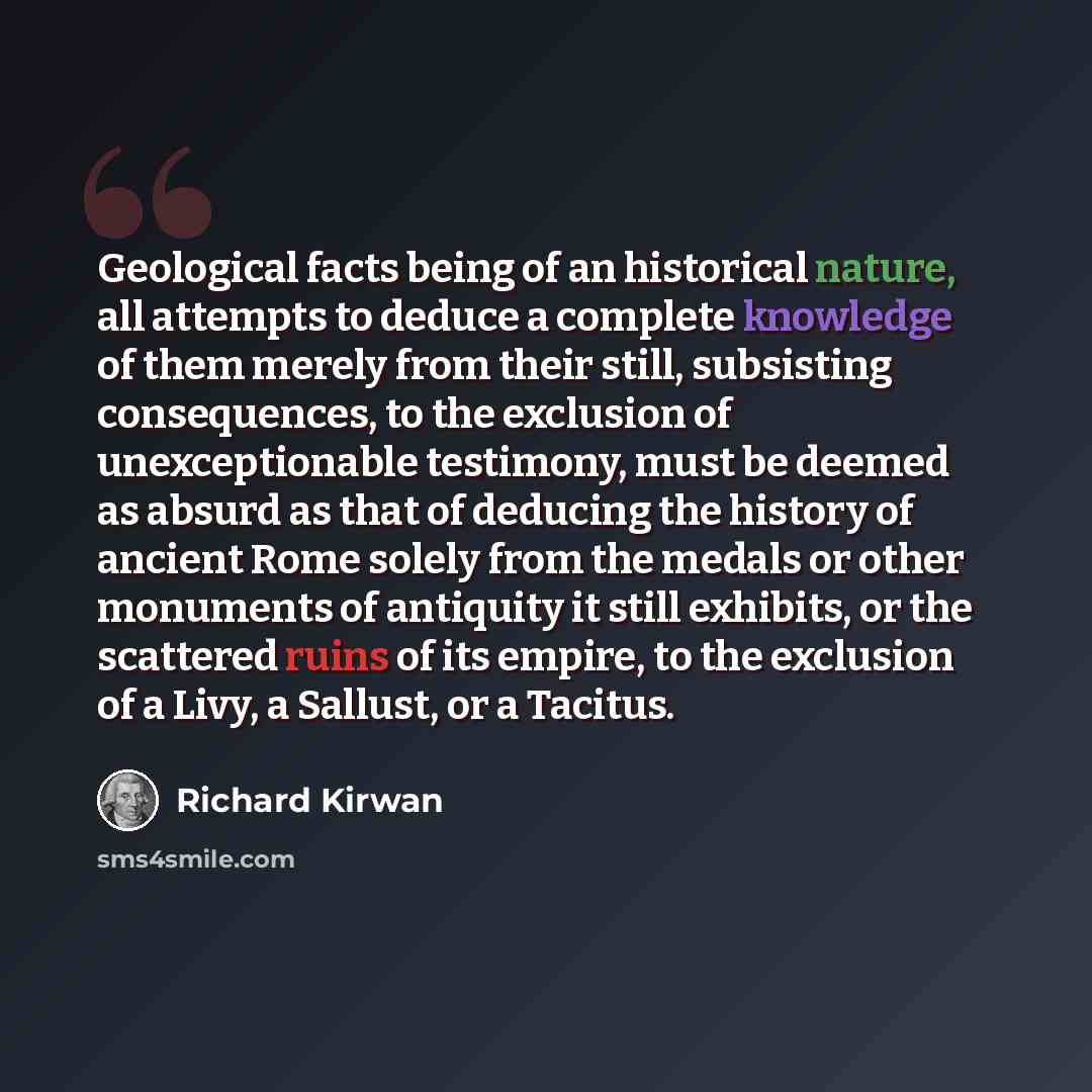 “Geological facts being of an historical nature, all attempts to deduce a complete knowledge of them merely from their still, subsisting consequences, to the exclusion of unexceptionable testimony, must be deemed as absurd as that of deducing the history of ancient Rome solely from the medals or…” quote by Richard Kirwan