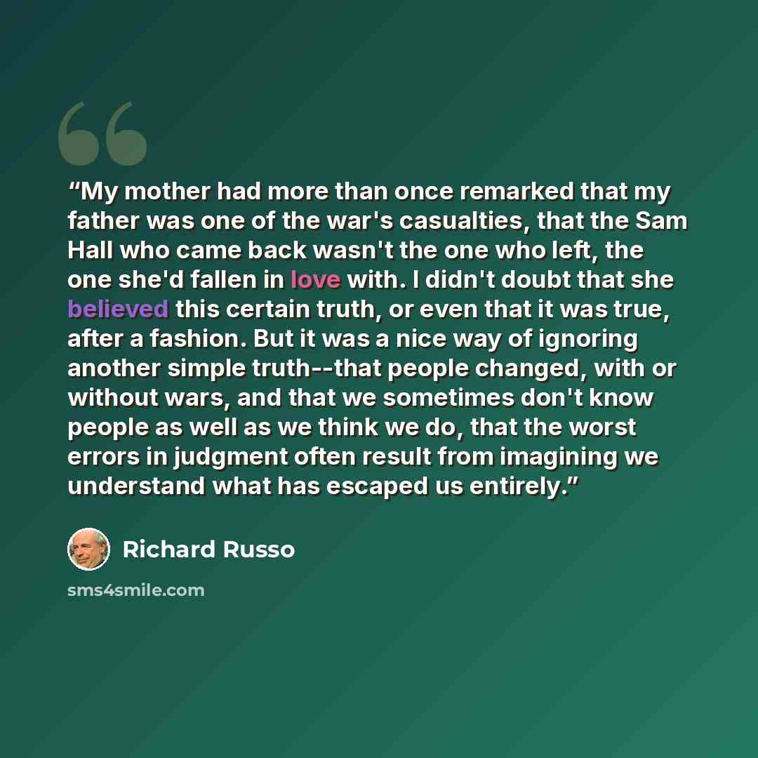 “My mother had more than once remarked that my father was one of the war's casualties, that the Sam Hall who came back wasn't the one who left, the one she'd fallen in love with. I didn't doubt that she believed this certain truth, or even that it was true, after a fashion. But it was a nice way of…” quote by Richard Russo