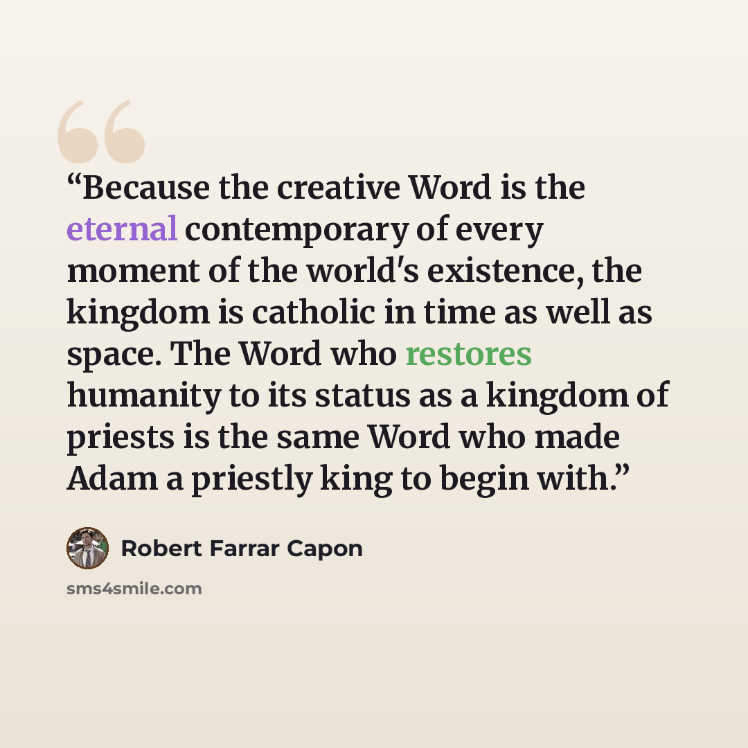 “Because the creative Word is the eternal contemporary of every moment of the world's existence, the kingdom is catholic in time as well as space. The Word who restores humanity to its status as a kingdom of priests is the same Word who made Adam a priestly king to begin with.” quote by Robert Farrar Capon