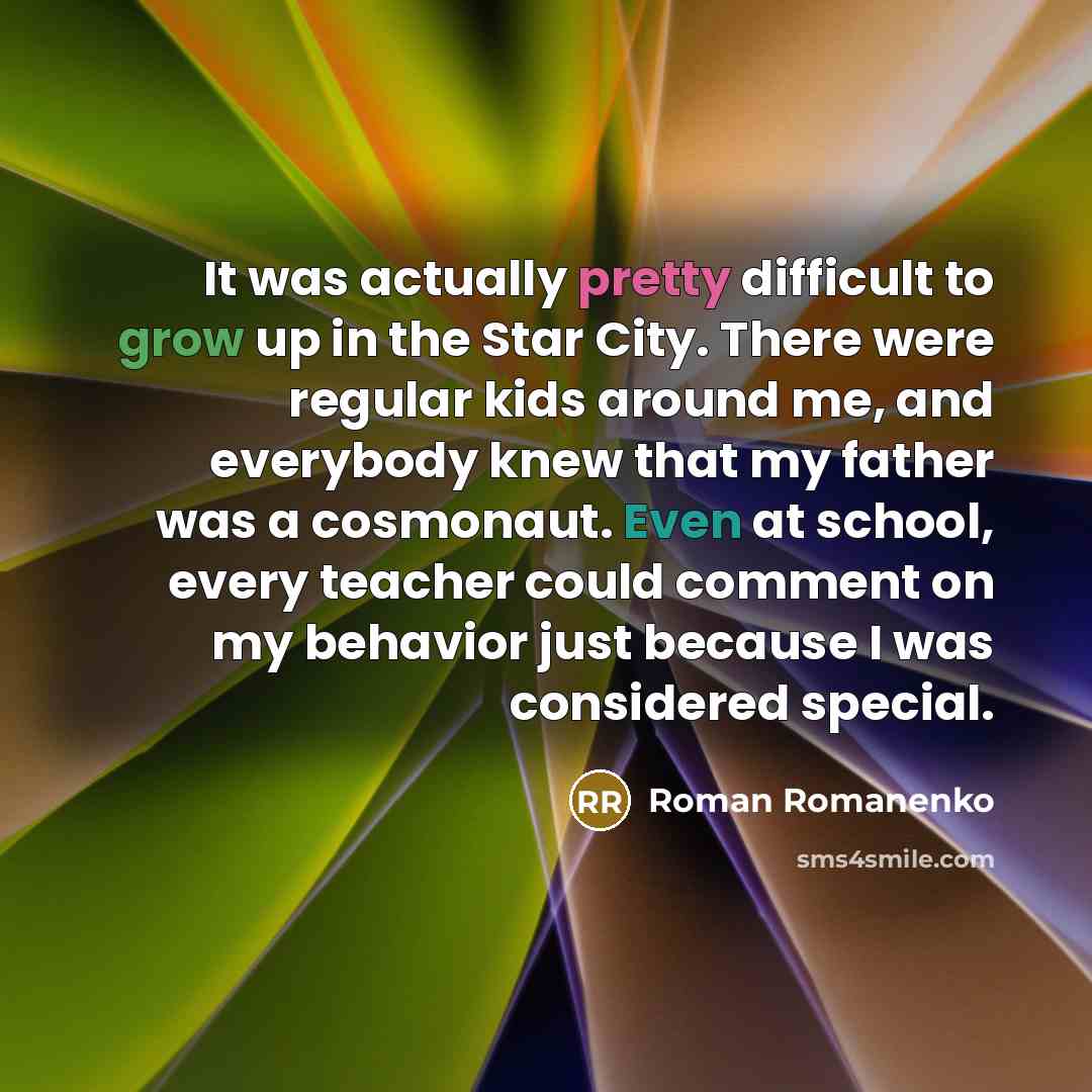 “It was actually pretty difficult to grow up in the Star City. There were regular kids around me, and everybody knew that my father was a cosmonaut. Even at school, every teacher could comment on my behavior just because I was considered special.” quote by Roman Romanenko