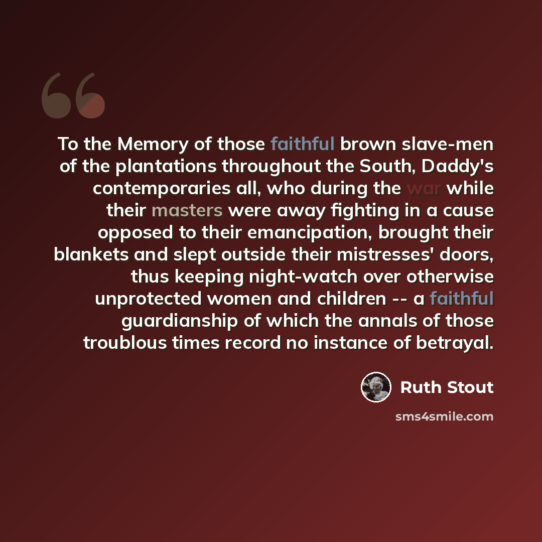 “To the Memory of those faithful brown slave-men of the plantations throughout the South, Daddy's contemporaries all, who during the war while their masters were away fighting in a cause opposed to their emancipation, brought their blankets and slept outside their mistresses' doors, thus keeping…” quote by Ruth Stout