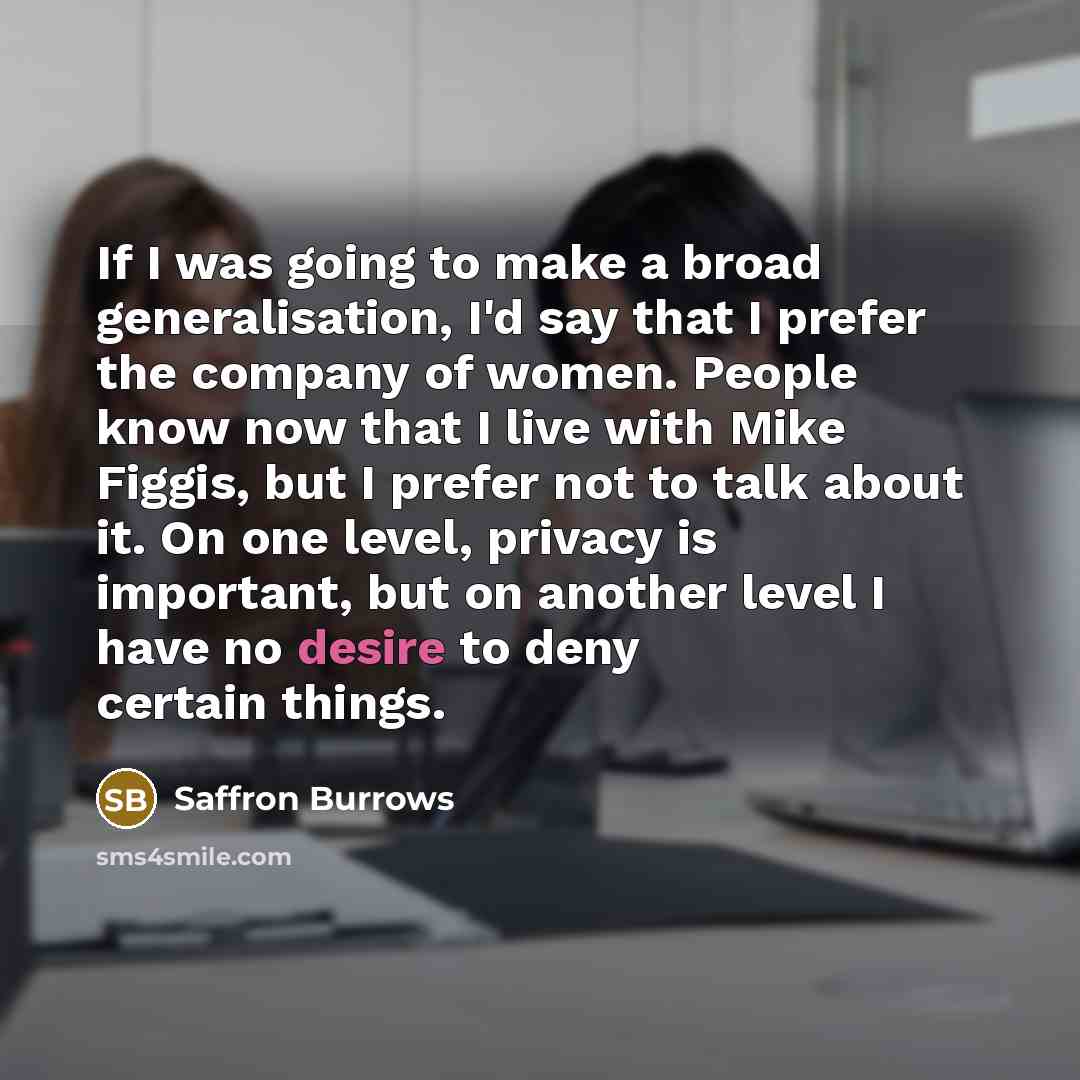 “If I was going to make a broad generalisation, I'd say that I prefer the company of women. People know now that I live with Mike Figgis, but I prefer not to talk about it. On one level, privacy is important, but on another level I have no desire to deny certain things.” quote by Saffron Burrows