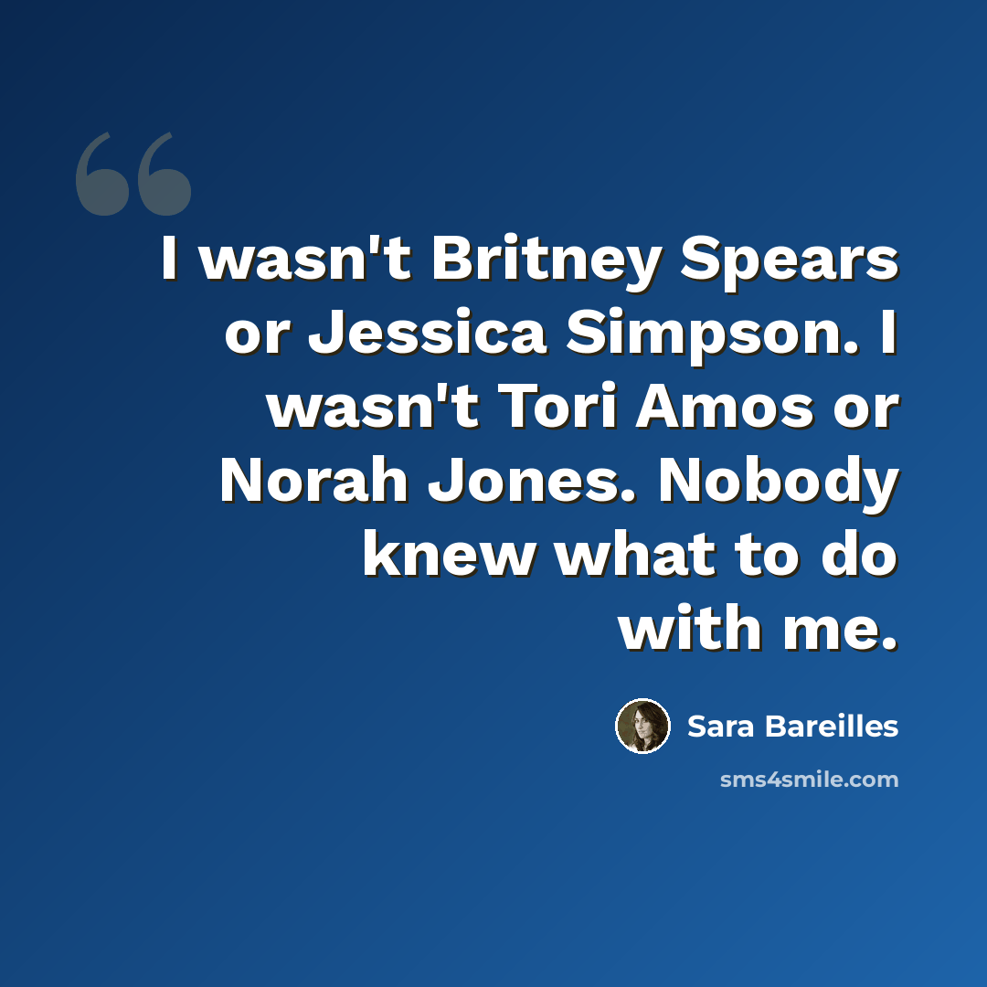 “I wasn't Britney Spears or Jessica Simpson. I wasn't Tori Amos or Norah Jones. Nobody knew what to do with me.” quote by Sara Bareilles