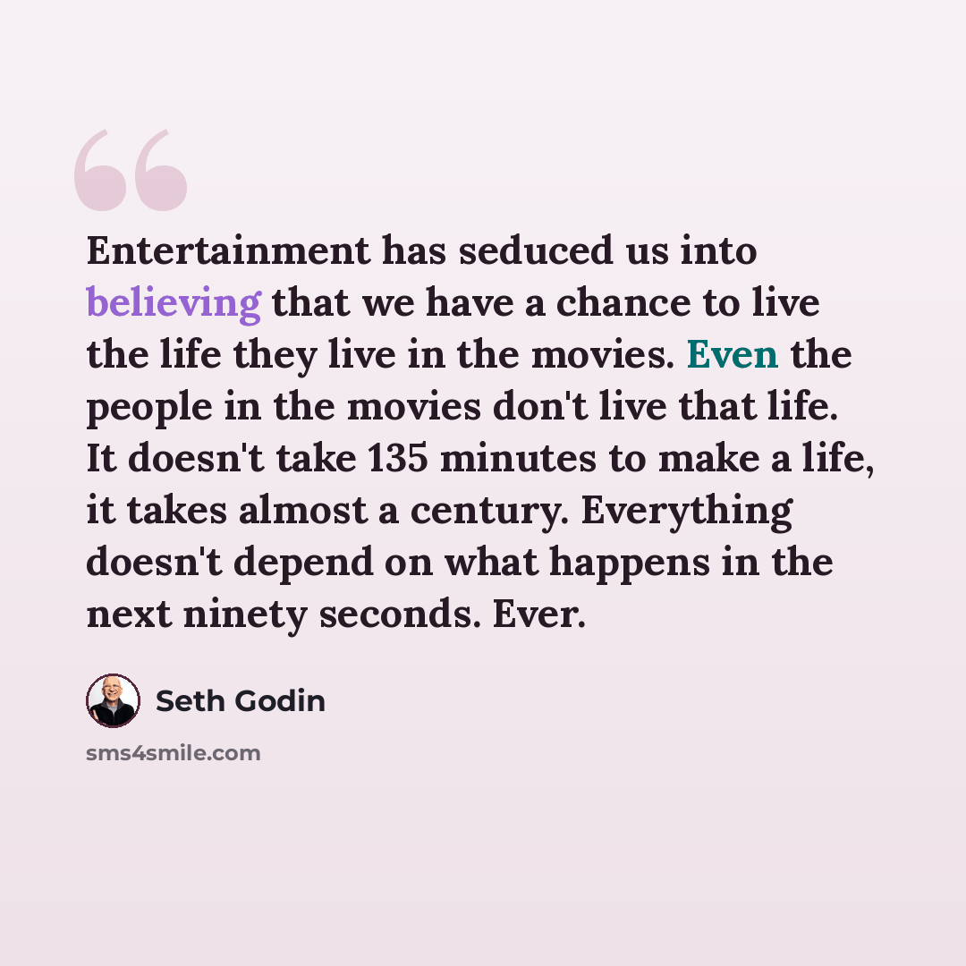 “Entertainment has seduced us into believing that we have a chance to live the life they live in the movies. Even the people in the movies don't live that life. It doesn't take 135 minutes to make a life, it takes almost a century. Everything doesn't depend on what happens in the next ninety…” quote by Seth Godin