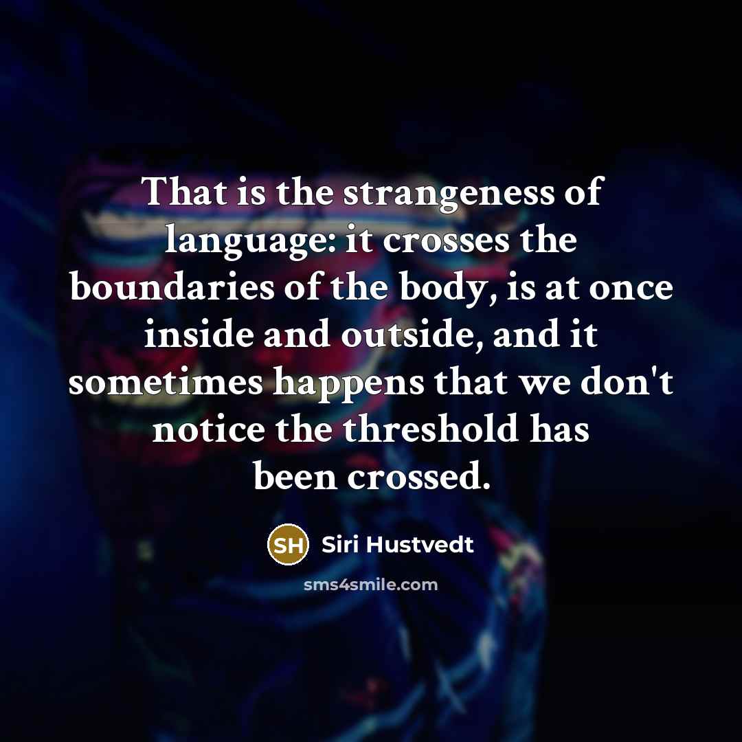 “That is the strangeness of language: it crosses the boundaries of the body, is at once inside and outside, and it sometimes happens that we don't notice the threshold has been crossed.” quote by Siri Hustvedt