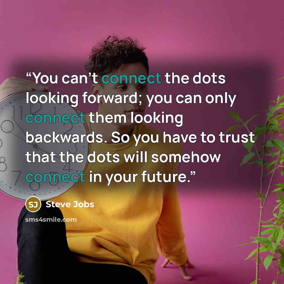 “You can't connect the dots looking forward; you can only connect them looking backwards. So you have to trust that the dots will somehow connect in your future.” quote by Steve Jobs