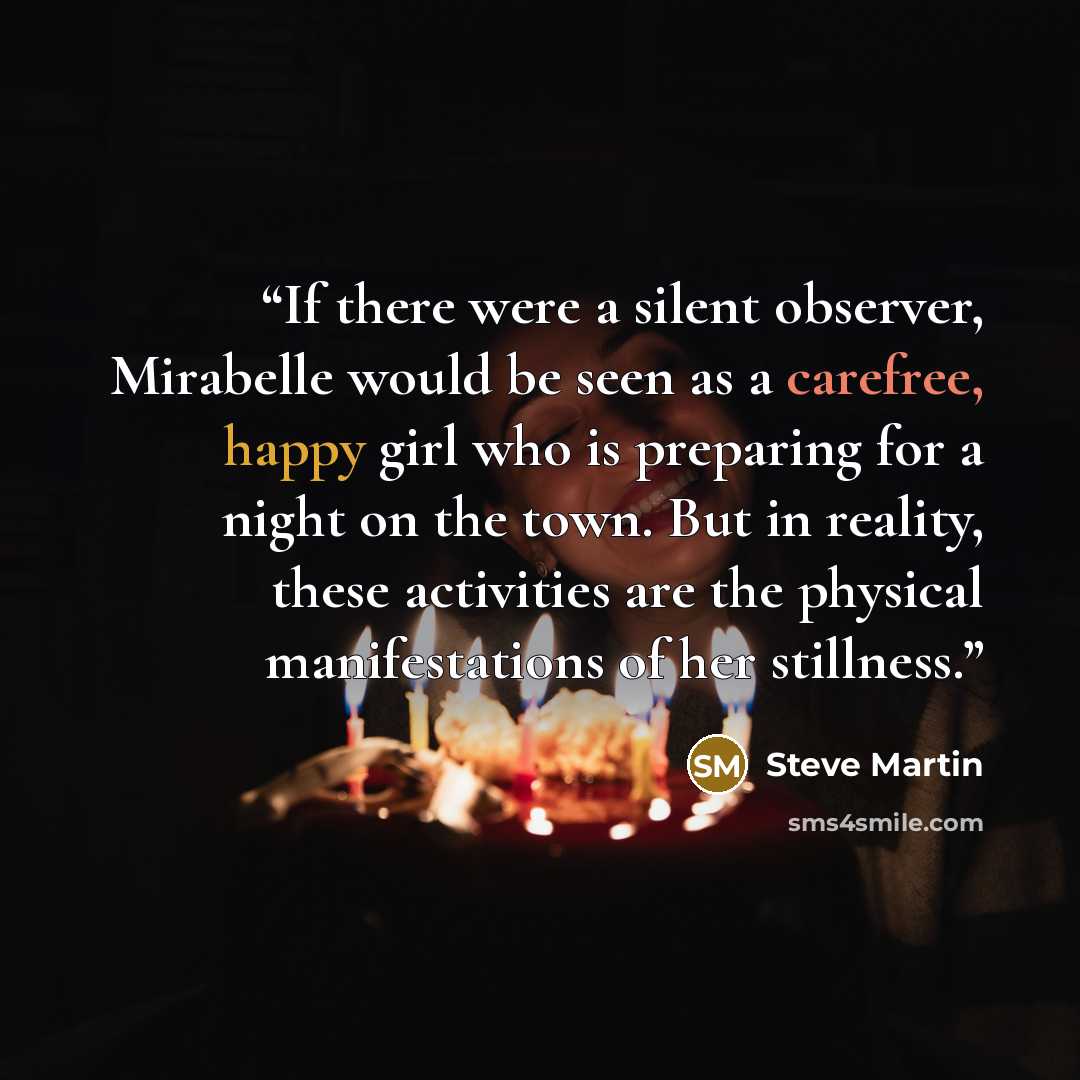 “If there were a silent observer, Mirabelle would be seen as a carefree, happy girl who is preparing for a night on the town. But in reality, these activities are the physical manifestations of her stillness.” quote by Steve Martin