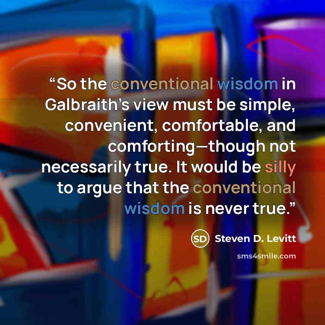 “So the conventional wisdom in Galbraith’s view must be simple, convenient, comfortable, and comforting—though not necessarily true. It would be silly to argue that the conventional wisdom is never true.” quote by Steven D. Levitt