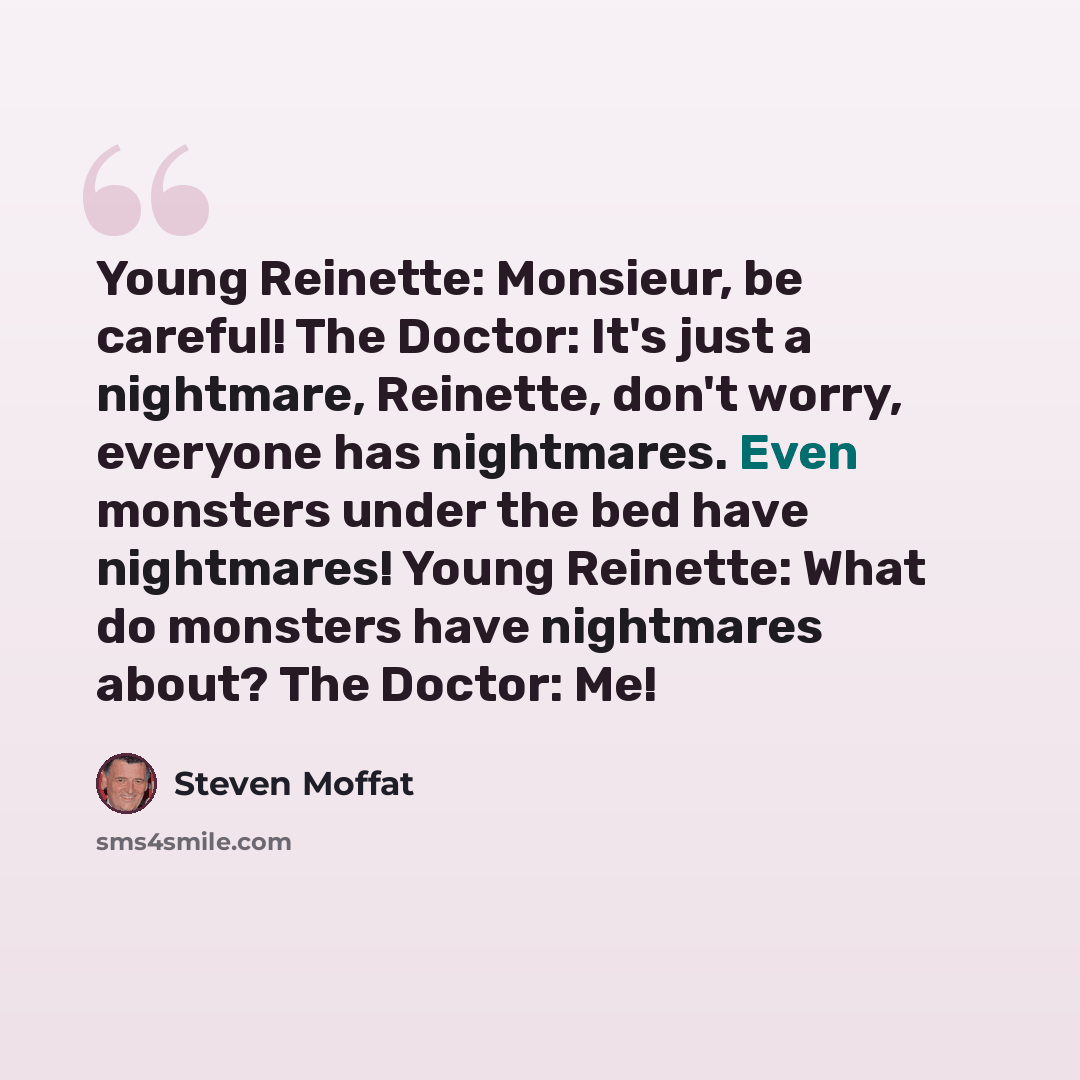 “Young Reinette: Monsieur, be careful! The Doctor: It's just a nightmare, Reinette, don't worry, everyone has nightmares. Even monsters under the bed have nightmares! Young Reinette: What do monsters have nightmares about? The Doctor: Me!” quote by Steven Moffat