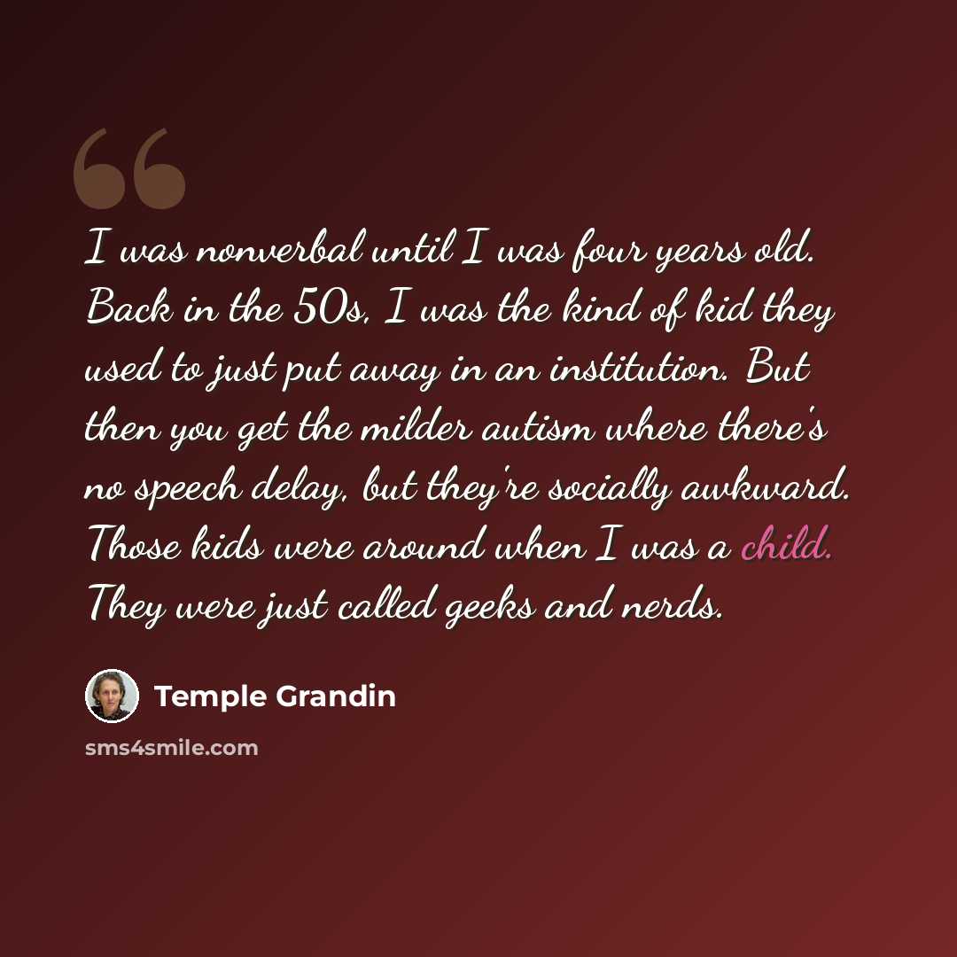 “I was nonverbal until I was four years old. Back in the 50s, I was the kind of kid they used to just put away in an institution. But then you get the milder autism where there's no speech delay, but they're socially awkward. Those kids were around when I was a child. They were just called geeks…” quote by Temple Grandin