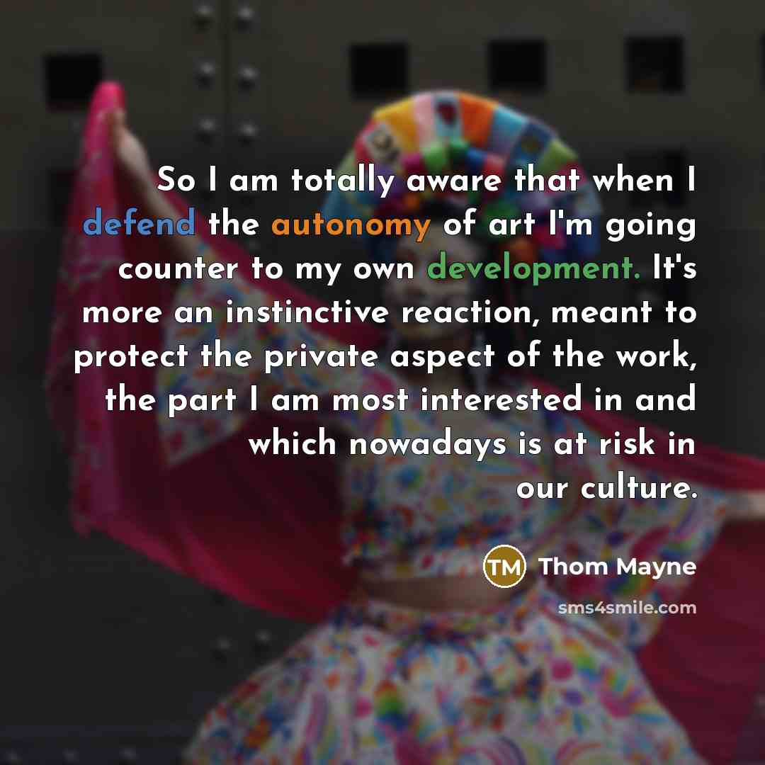 “So I am totally aware that when I defend the autonomy of art I'm going counter to my own development. It's more an instinctive reaction, meant to protect the private aspect of the work, the part I am most interested in and which nowadays is at risk in our culture.” quote by Thom Mayne