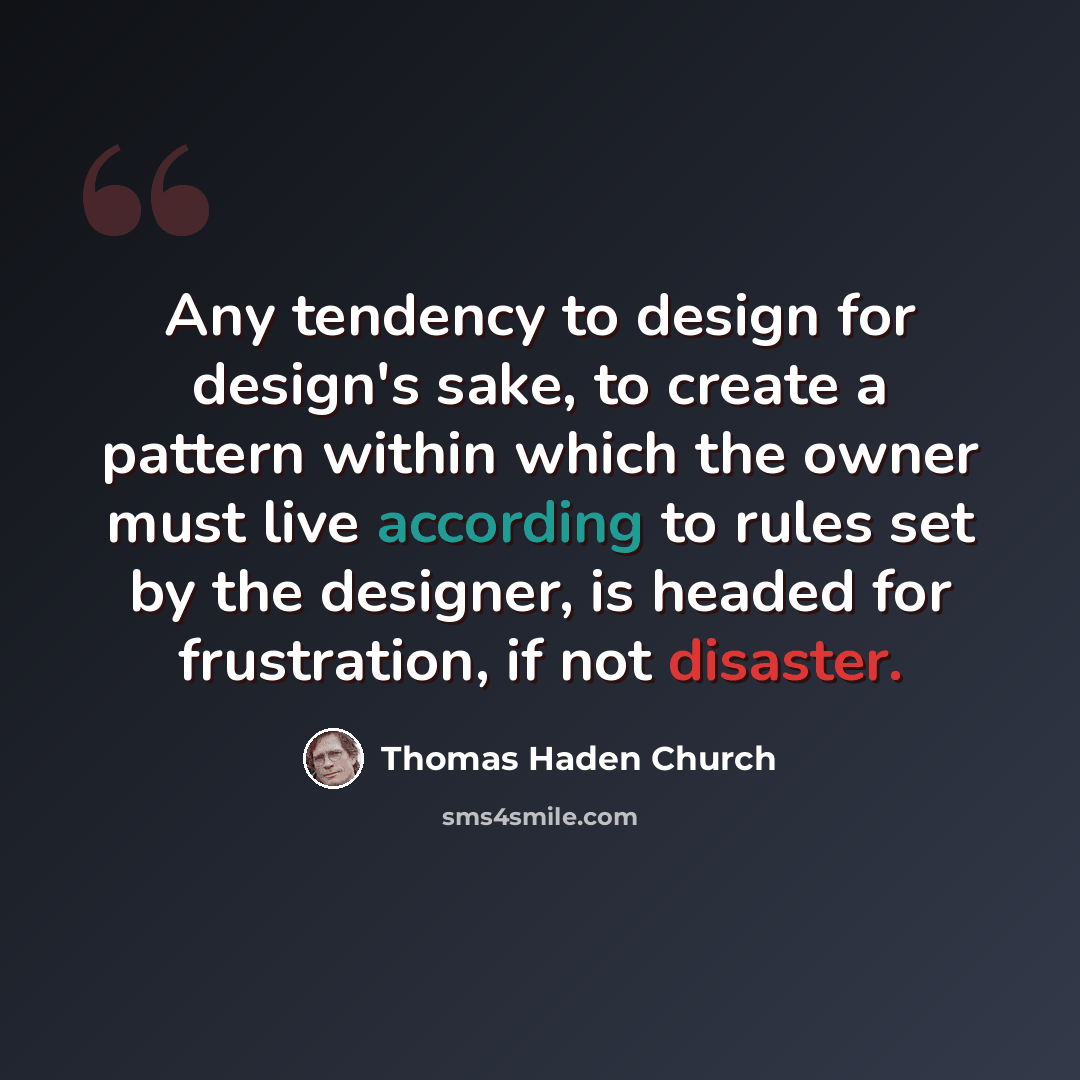 “Any tendency to design for design's sake, to create a pattern within which the owner must live according to rules set by the designer, is headed for frustration, if not disaster.” quote by Thomas Haden Church