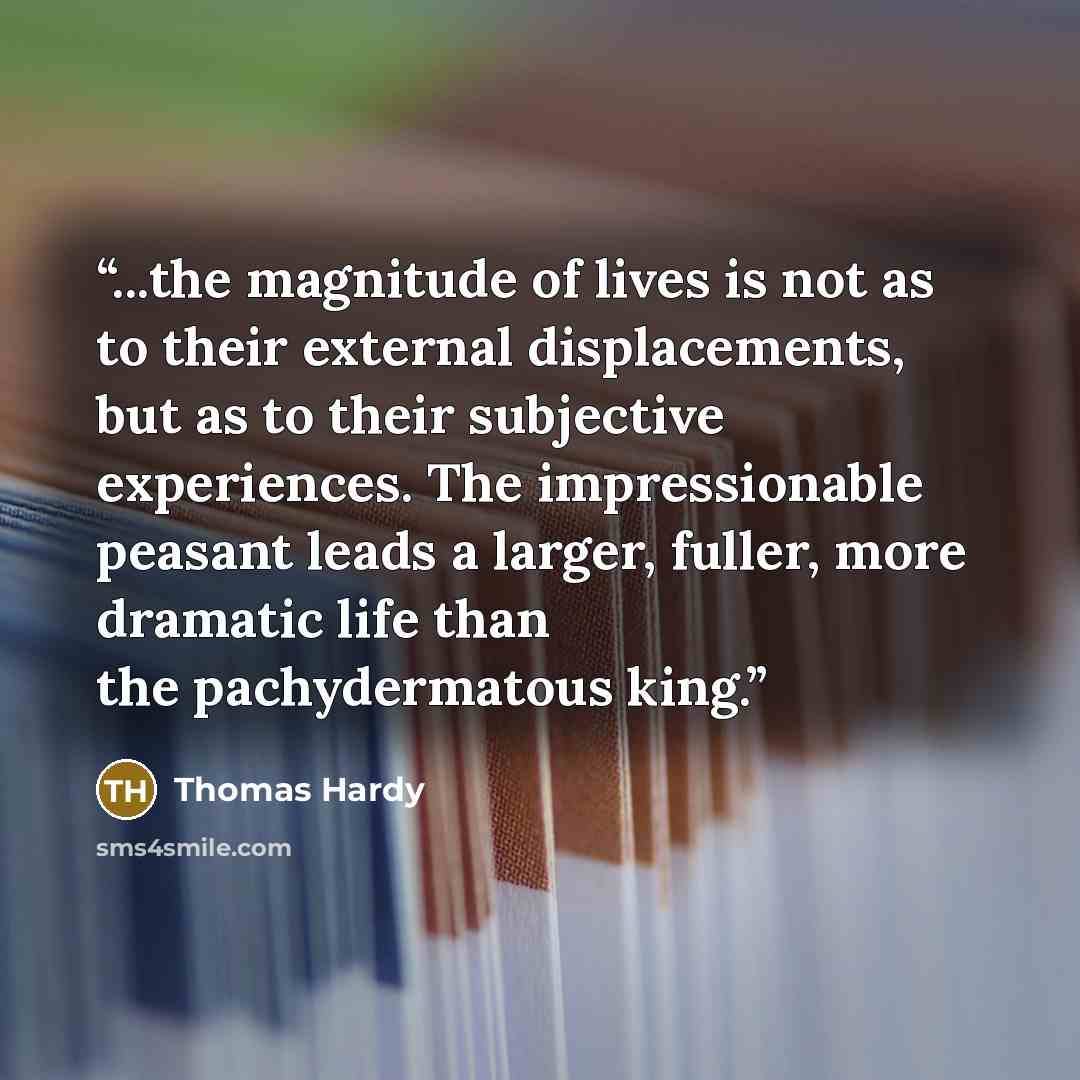 “...the magnitude of lives is not as to their external displacements, but as to their subjective experiences. The impressionable peasant leads a larger, fuller, more dramatic life than the pachydermatous king.” quote by Thomas Hardy