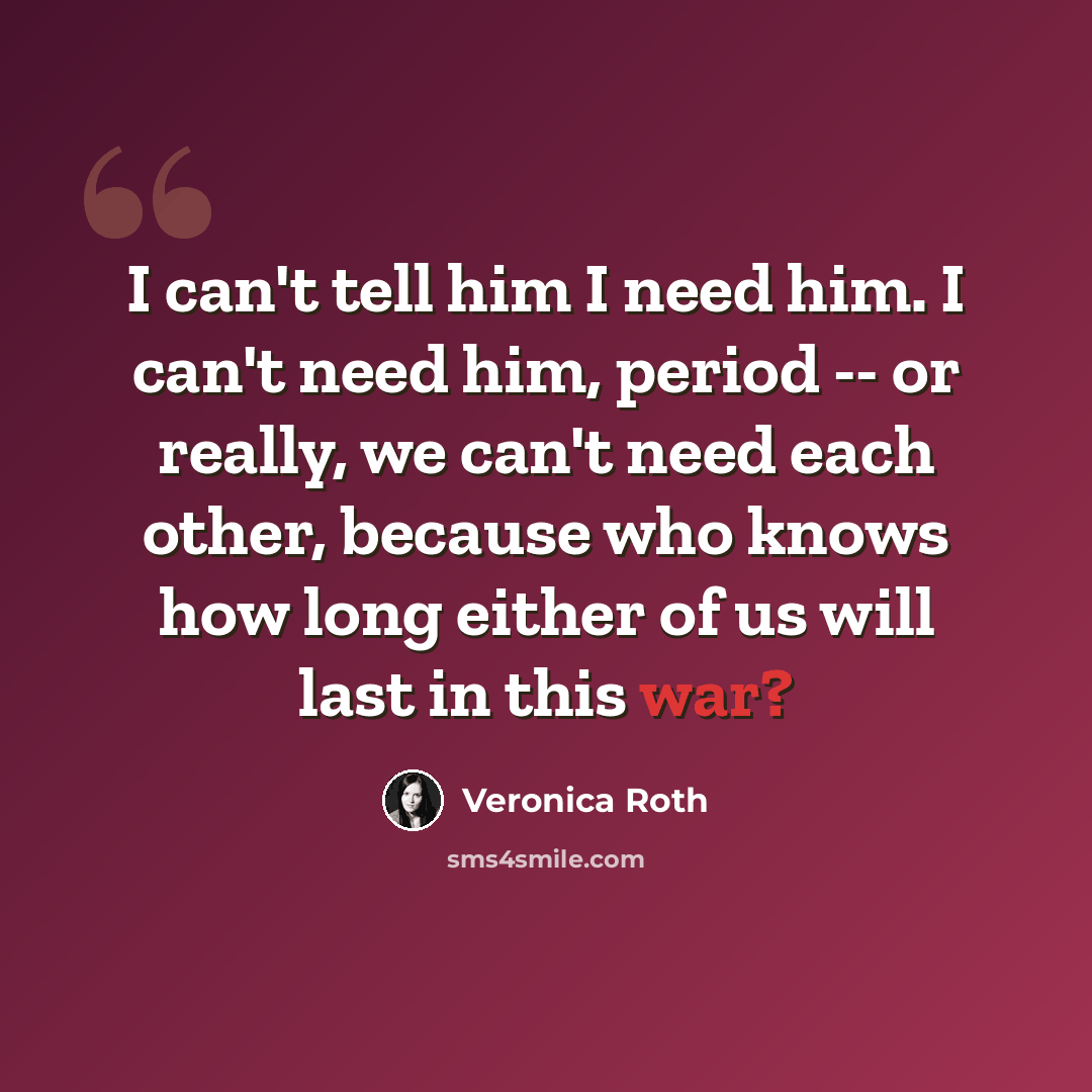 “I can't tell him I need him. I can't need him, period -- or really, we can't need each other, because who knows how long either of us will last in this war?” quote by Veronica Roth
