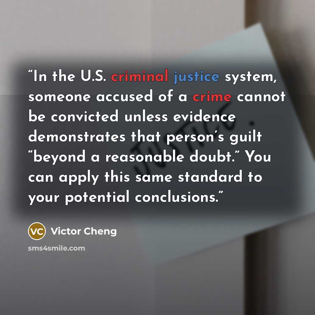 “In the U.S. criminal justice system, someone accused of a crime cannot be convicted unless evidence demonstrates that person’s guilt “beyond a reasonable doubt.” You can apply this same standard to your potential conclusions.” quote by Victor Cheng