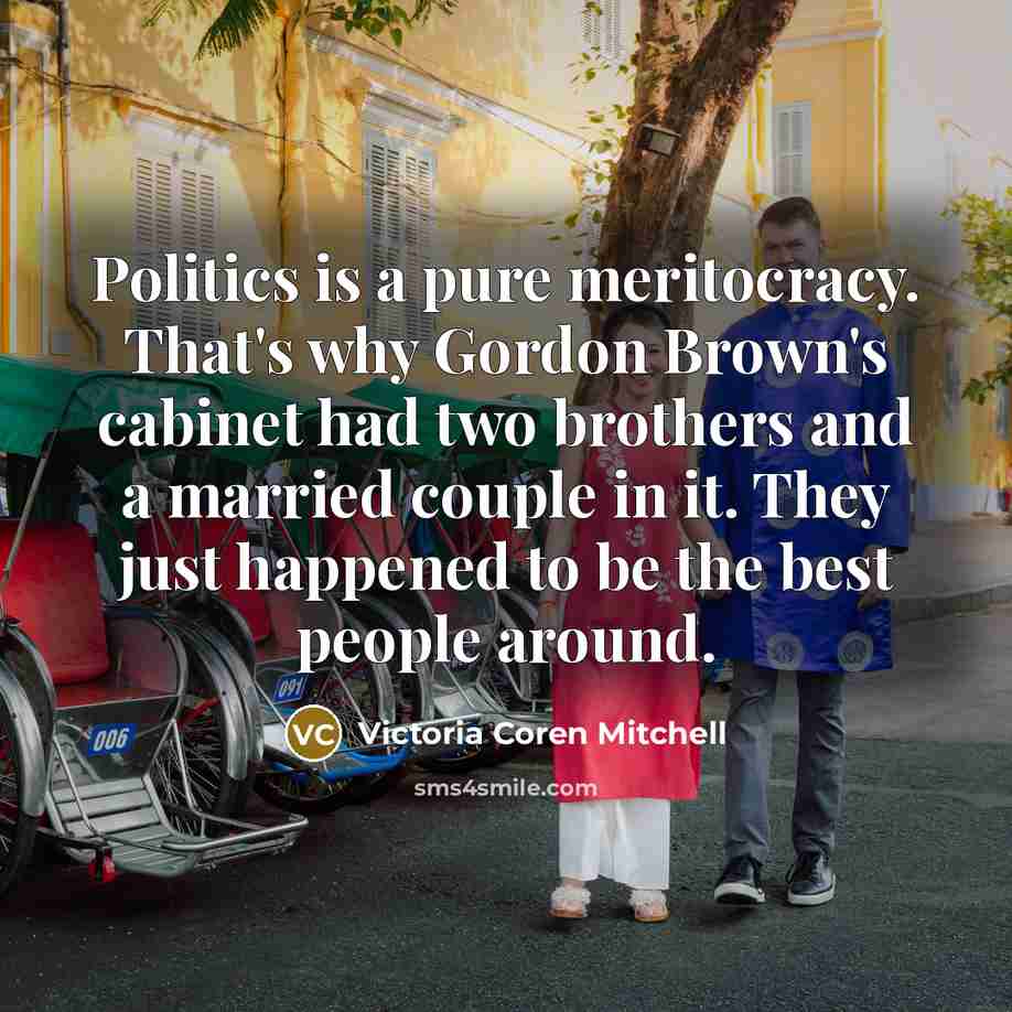 “Politics is a pure meritocracy. That's why Gordon Brown's cabinet had two brothers and a married couple in it. They just happened to be the best people around.” quote by Victoria Coren Mitchell