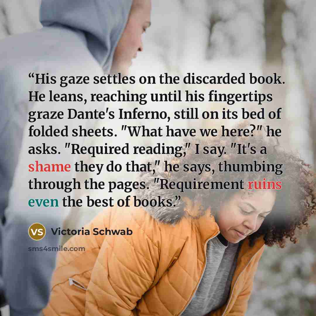 “His gaze settles on the discarded book. He leans, reaching until his fingertips graze Dante's Inferno, still on its bed of folded sheets. "What have we here?" he asks. "Required reading," I say. "It's a shame they do that," he says, thumbing through the pages. "Requirement ruins even the best of…” quote by Victoria Schwab