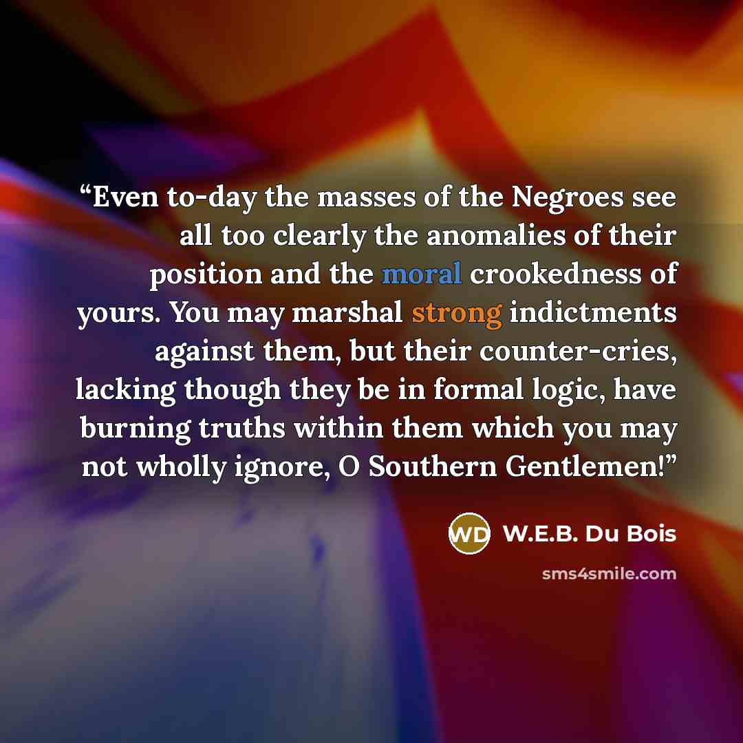 “Even to-day the masses of the Negroes see all too clearly the anomalies of their position and the moral crookedness of yours. You may marshal strong indictments against them, but their counter-cries, lacking though they be in formal logic, have burning truths within them which you may not wholly…” quote by W.E.B. Du Bois