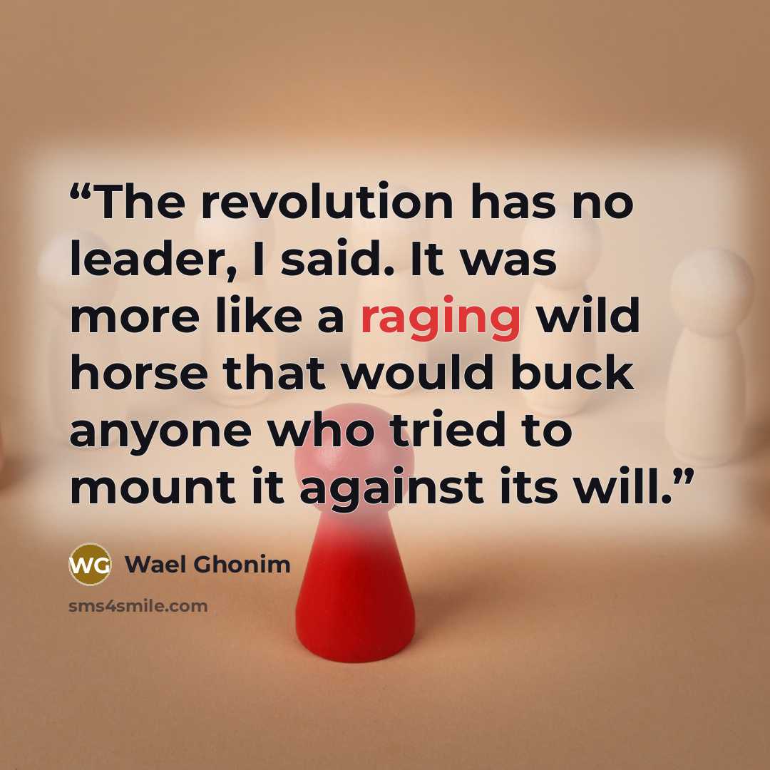 “The revolution has no leader, I said. It was more like a raging wild horse that would buck anyone who tried to mount it against its will.” quote by Wael Ghonim