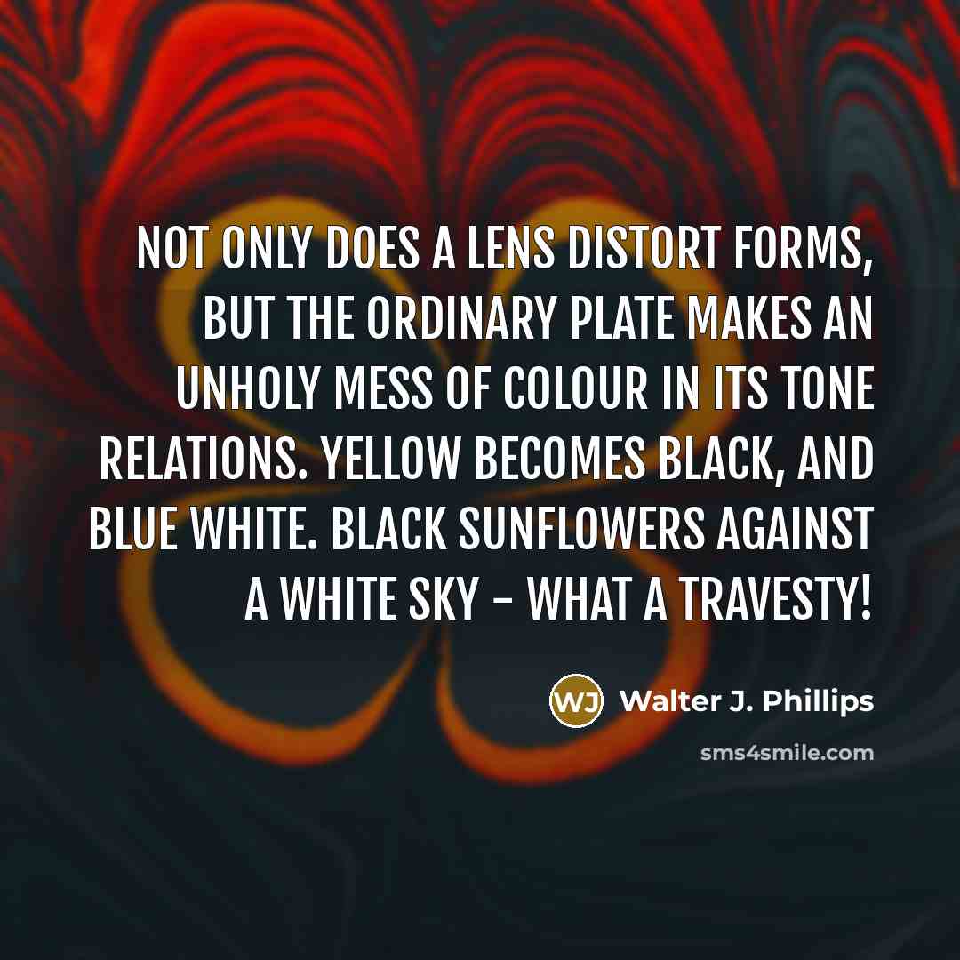 “Not only does a lens distort forms, but the ordinary plate makes an unholy mess of colour in its tone relations. Yellow becomes black, and blue white. Black sunflowers against a white sky - what a travesty!” quote by Walter J. Phillips