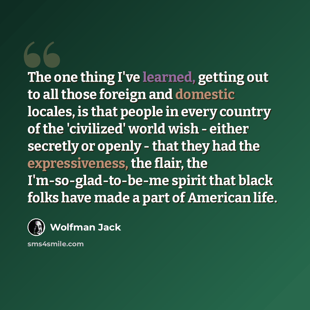 “The one thing I've learned, getting out to all those foreign and domestic locales, is that people in every country of the 'civilized' world wish - either secretly or openly - that they had the expressiveness, the flair, the I'm-so-glad-to-be-me spirit that black folks have made a part of American…” quote by Wolfman Jack