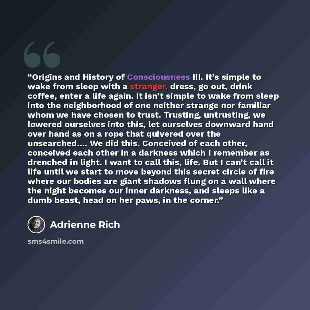 “Origins and History of Consciousness III. It’s simple to wake from sleep with a stranger, dress, go out, drink coffee, enter a life again. It isn’t simple to wake from sleep into the neighborhood of one neither strange nor familiar whom we have chosen to trust. Trusting, untrusting, we lowered…” quote by Adrienne Rich