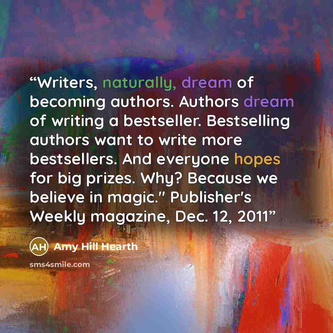 “Writers, naturally, dream of becoming authors. Authors dream of writing a bestseller. Bestselling authors want to write more bestsellers. And everyone hopes for big prizes. Why? Because we believe in magic." Publisher's Weekly magazine, Dec. 12, 2011” quote by Amy Hill Hearth
