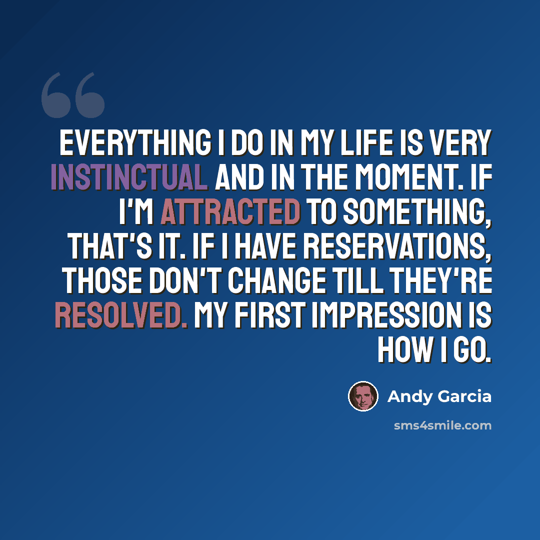 “Everything I do in my life is very instinctual and in the moment. If I'm attracted to something, that's it. If I have reservations, those don't change till they're resolved. My first impression is how I go.” quote by Andy Garcia