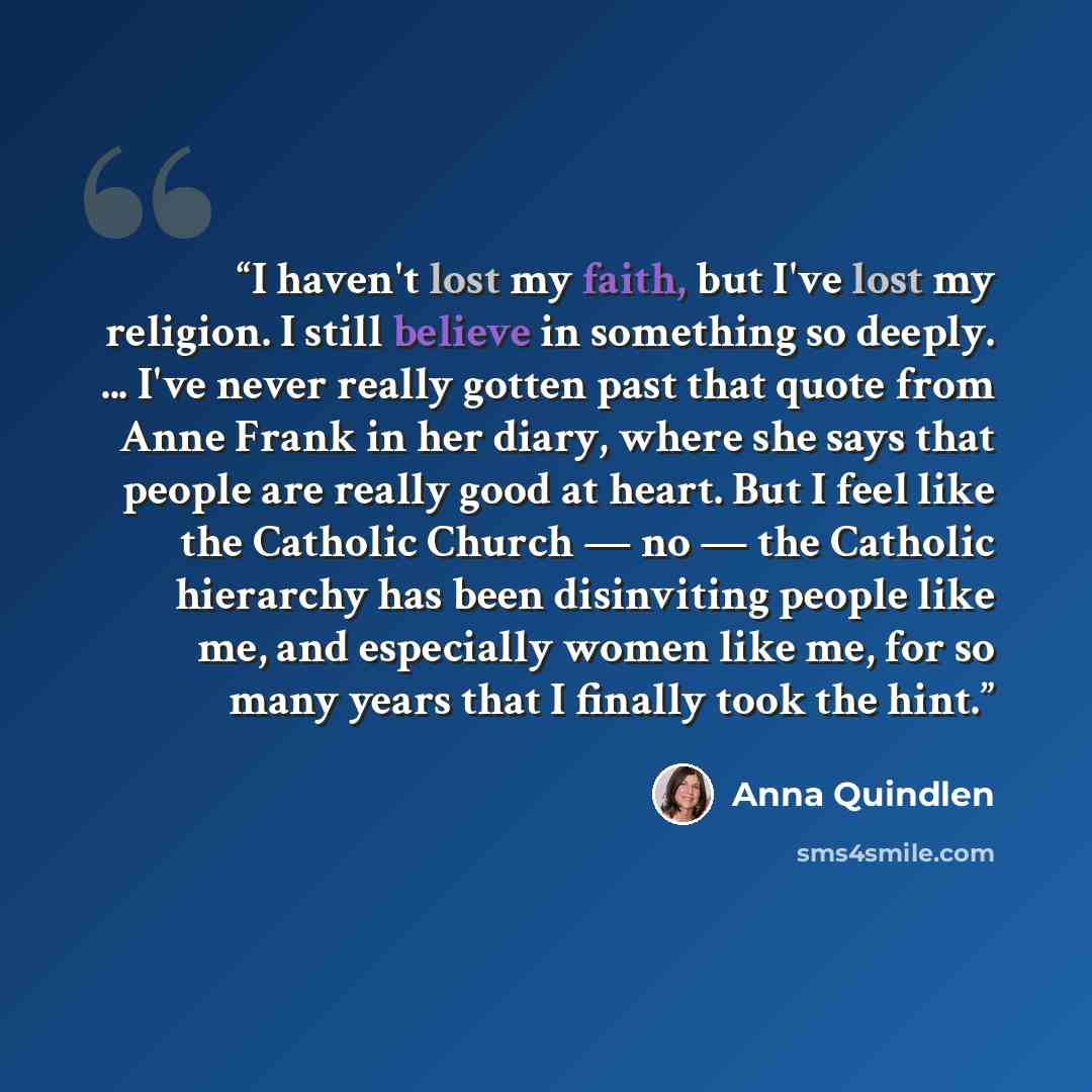 “I haven't lost my faith, but I've lost my religion. I still believe in something so deeply. ... I've never really gotten past that quote from Anne Frank in her diary, where she says that people are really good at heart. But I feel like the Catholic Church — no — the Catholic hierarchy has been…” quote by Anna Quindlen