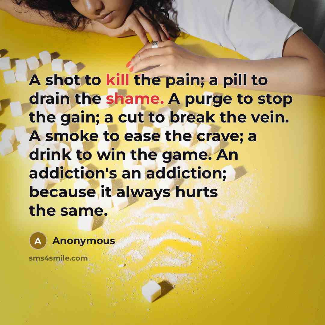 “A shot to kill the pain; a pill to drain the shame. A purge to stop the gain; a cut to break the vein. A smoke to ease the crave; a drink to win the game. An addiction's an addiction; because it always hurts the same.” quote by Anonymous