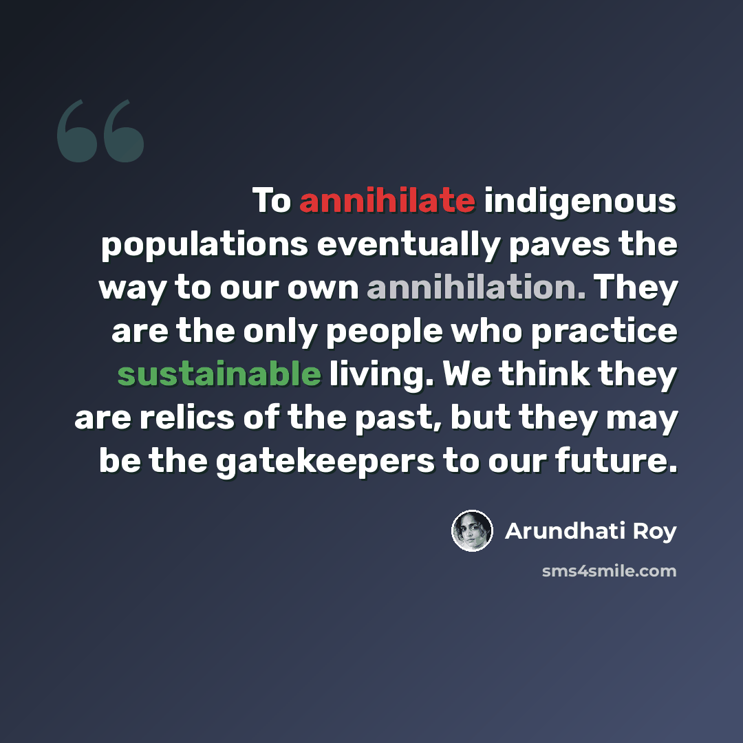 “To annihilate indigenous populations eventually paves the way to our own annihilation. They are the only people who practice sustainable living. We think they are relics of the past, but they may be the gatekeepers to our future.” quote by Arundhati Roy